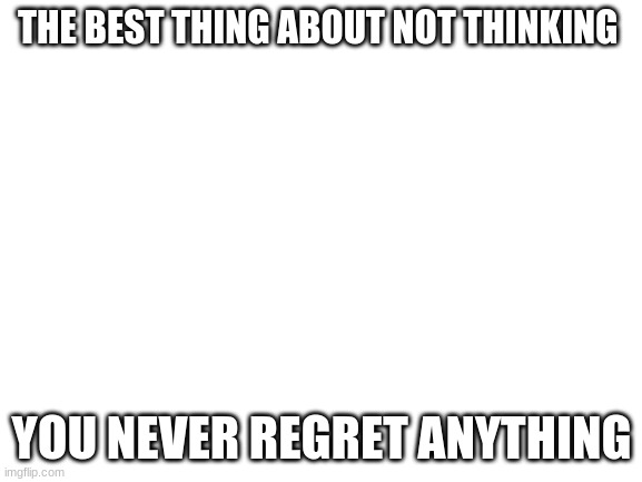 This is not depression its wholesome | THE BEST THING ABOUT NOT THINKING; YOU NEVER REGRET ANYTHING | image tagged in blank white template | made w/ Imgflip meme maker