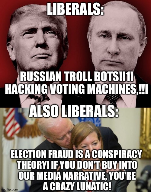 Liberals push false allegations of hacking in 2016, and now they deny real fraud. Total hypocrisy! | LIBERALS:; RUSSIAN TROLL BOTS!!1!
HACKING VOTING MACHINES,!!I; ALSO LIBERALS:; ELECTION FRAUD IS A CONSPIRACY 
THEORY! IF YOU DON'T BUY INTO
OUR MEDIA NARRATIVE, YOU'RE
A CRAZY LUNATIC! | image tagged in election 2020,election fraud,creepy joe biden | made w/ Imgflip meme maker