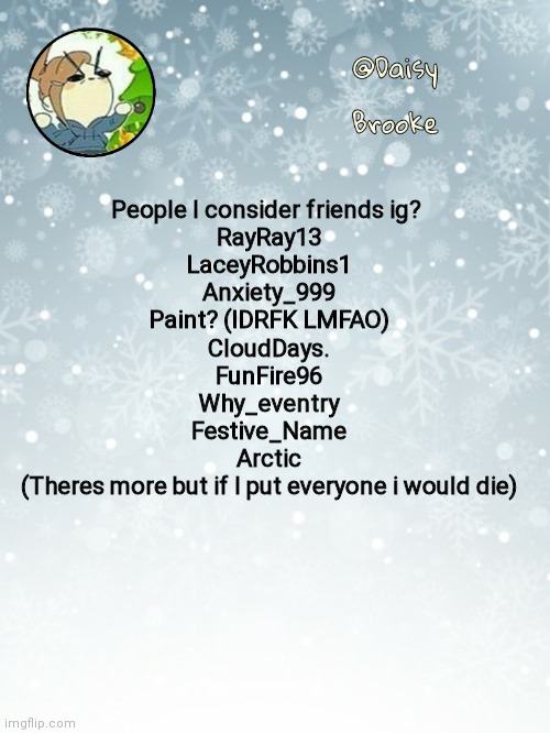 ??? | People I consider friends ig? 
RayRay13
LaceyRobbins1
Anxiety_999
Paint? (IDRFK LMFAO)
CloudDays.
FunFire96
Why_eventry
Festive_Name
Arctic
(Theres more but if I put everyone i would die) | image tagged in daisy's christmas template | made w/ Imgflip meme maker