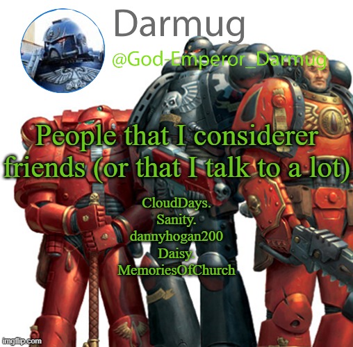 This is probably going to become a new trend | People that I considerer friends (or that I talk to a lot); CloudDays.
Sanity.
dannyhogan200
Daisy.
MemoriesOfChurch | image tagged in darmug announcement | made w/ Imgflip meme maker