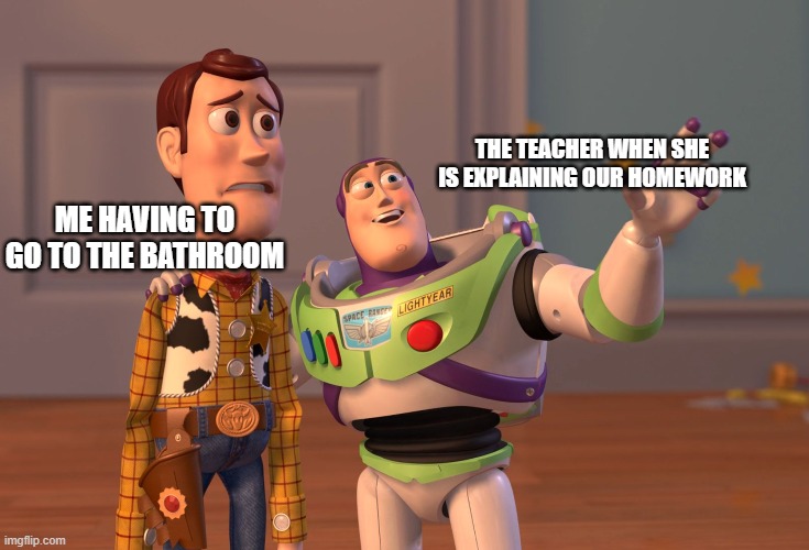 X, X Everywhere Meme | THE TEACHER WHEN SHE IS EXPLAINING OUR HOMEWORK; ME HAVING TO GO TO THE BATHROOM | image tagged in memes,x x everywhere | made w/ Imgflip meme maker