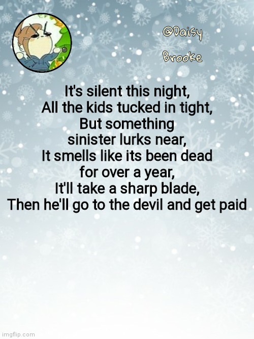 Blade of the reaper | It's silent this night,
All the kids tucked in tight,
But something sinister lurks near,
It smells like its been dead for over a year,
It'll take a sharp blade,
Then he'll go to the devil and get paid | image tagged in daisy's christmas template | made w/ Imgflip meme maker