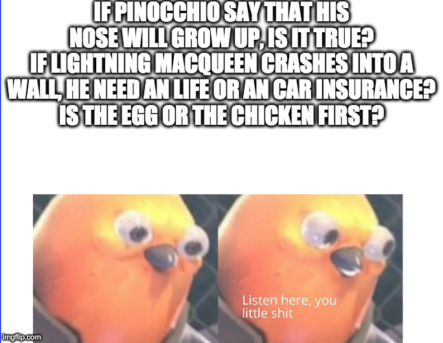 LOL mystery of life | IF PINOCCHIO SAY THAT HIS NOSE WILL GROW UP, IS IT TRUE?
IF LIGHTNING MACQUEEN CRASHES INTO A WALL, HE NEED AN LIFE OR AN CAR INSURANCE?
IS THE EGG OR THE CHICKEN FIRST? | image tagged in listen here you little shit | made w/ Imgflip meme maker