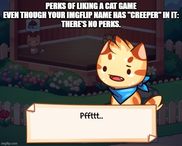 PERKS OF LIKING A CAT GAME EVEN THOUGH YOUR IMGFLIP NAME HAS "CREEPER" IN IT:
THERE'S NO PERKS. | image tagged in pffttt | made w/ Imgflip meme maker