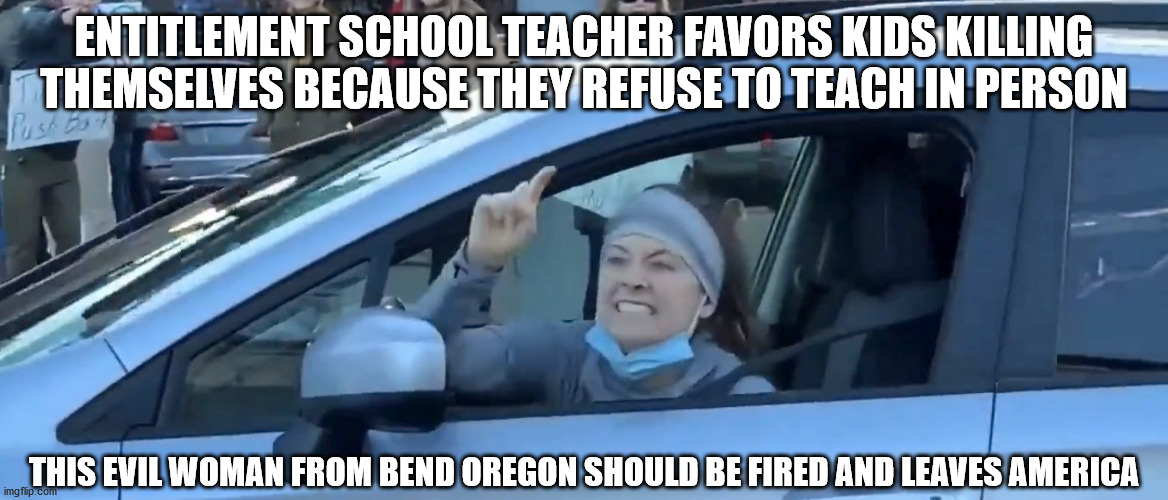 Oregon gone wild and insane | ENTITLEMENT SCHOOL TEACHER FAVORS KIDS KILLING THEMSELVES BECAUSE THEY REFUSE TO TEACH IN PERSON; THIS EVIL WOMAN FROM BEND OREGON SHOULD BE FIRED AND LEAVES AMERICA | image tagged in bend oregon,unhelpful high school teacher,teacher,oregon,entitlement | made w/ Imgflip meme maker
