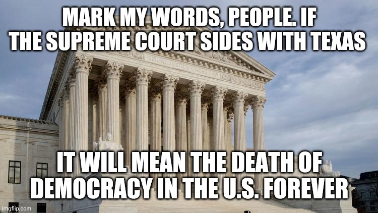 I implore both sides to consider the ramifications of this political coup. | MARK MY WORDS, PEOPLE. IF THE SUPREME COURT SIDES WITH TEXAS; IT WILL MEAN THE DEATH OF DEMOCRACY IN THE U.S. FOREVER | image tagged in supreme court,texas | made w/ Imgflip meme maker