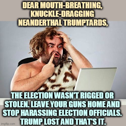 If anybody gets hurt, it'll be 100% Trump's fault. | DEAR MOUTH-BREATHING, 
KNUCKLE-DRAGGING 
NEANDERTHAL TRUMPTARDS, THE ELECTION WASN'T RIGGED OR 
STOLEN. LEAVE YOUR GUNS HOME AND 
STOP HARASSING ELECTION OFFICIALS. 
TRUMP LOST AND THAT'S IT. | image tagged in neanderthal cave man trumptard trump voter,election,over,finished,done | made w/ Imgflip meme maker