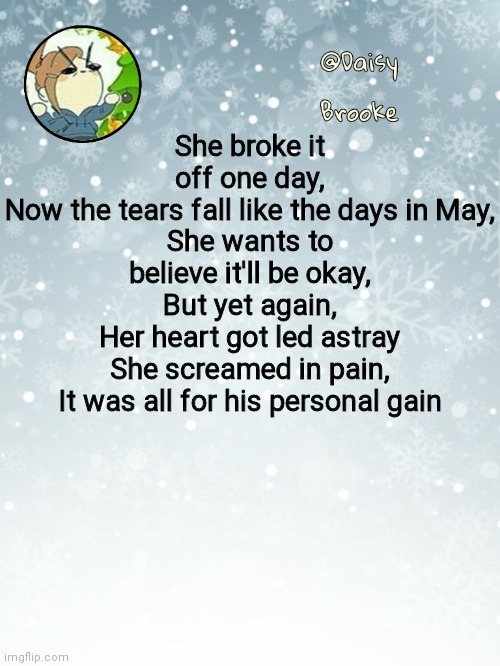 Little miss Brookie pt2 | She broke it off one day,
Now the tears fall like the days in May,
She wants to believe it'll be okay,
But yet again,
Her heart got led astray
She screamed in pain,
It was all for his personal gain | image tagged in daisy's christmas template | made w/ Imgflip meme maker