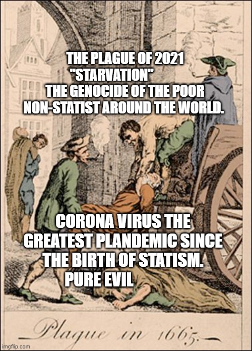 1665 Plague | THE PLAGUE OF 2021 "STARVATION"           THE GENOCIDE OF THE POOR NON-STATIST AROUND THE WORLD. CORONA VIRUS THE GREATEST PLANDEMIC SINCE THE BIRTH OF STATISM.  PURE EVIL | image tagged in 1665 plague | made w/ Imgflip meme maker