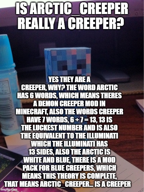 ARCTIC_CREEPER EXPOSED (100% LEGIT, NOT CLICKBAIT) PLEASE LIKE AND SUB | IS ARCTIC_CREEPER REALLY A CREEPER? YES THEY ARE A CREEPER, WHY? THE WORD ARCTIC HAS 6 WORDS, WHICH MEANS THERES A DEMON CREEPER MOD IN MINECRAFT, ALSO THE WORDS CREEPER HAVE 7 WORDS, 6 + 7 = 13, 13 IS THE LUCKEST NUMBER AND IS ALSO THE EQUIVALENT TO THE ILLUMINATI WHICH THE ILLUMINATI HAS 13 SIDES, ALSO THE ARCTIC IS WHITE AND BLUE, THERE IS A MOD PACK FOR BLUE CREEPERS, WHICH MEANS THIS THEORY IS COMPLETE, THAT MEANS ARCTIC_CREEPER... IS A CREEPER | made w/ Imgflip meme maker
