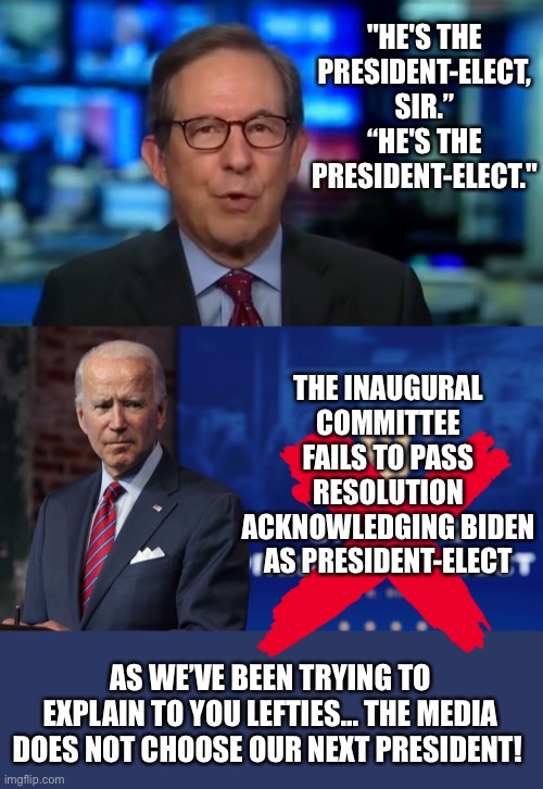 Not President-Elect | "HE'S THE PRESIDENT-ELECT, SIR.”
“HE'S THE PRESIDENT-ELECT."; THE INAUGURAL COMMITTEE FAILS TO PASS RESOLUTION ACKNOWLEDGING BIDEN AS PRESIDENT-ELECT; AS WE’VE BEEN TRYING TO EXPLAIN TO YOU LEFTIES... THE MEDIA DOES NOT CHOOSE OUR NEXT PRESIDENT! | image tagged in trump 2020,president-elect | made w/ Imgflip meme maker