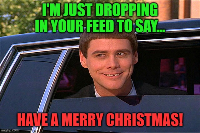Just dropping in to say merry christmas | I'M JUST DROPPING IN YOUR FEED TO SAY... HAVE A MERRY CHRISTMAS! | image tagged in lloyd christmas limo,xmas,christmas,merry christmas | made w/ Imgflip meme maker
