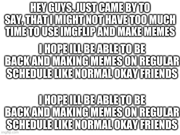 I still will be doing stuff a lot, just not as much | HEY GUYS. JUST CAME BY TO SAY, THAT I MIGHT NOT HAVE TOO MUCH TIME TO USE IMGFLIP AND MAKE MEMES; I HOPE ILL BE ABLE TO BE BACK AND MAKING MEMES ON REGULAR SCHEDULE LIKE NORMAL OKAY FRIENDS; I HOPE ILL BE ABLE TO BE BACK AND MAKING MEMES ON REGULAR SCHEDULE LIKE NORMAL OKAY FRIENDS | image tagged in blank white template | made w/ Imgflip meme maker