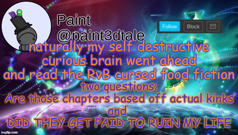 It's funny, and deadly | naturally my self destructive curious brain went ahead and read the RvB cursed food fiction; two questions:
Are those chapters based off actual kinks
and 
DID THEY GET PAID TO RUIN MY LIFE | image tagged in paint festive announcement | made w/ Imgflip meme maker