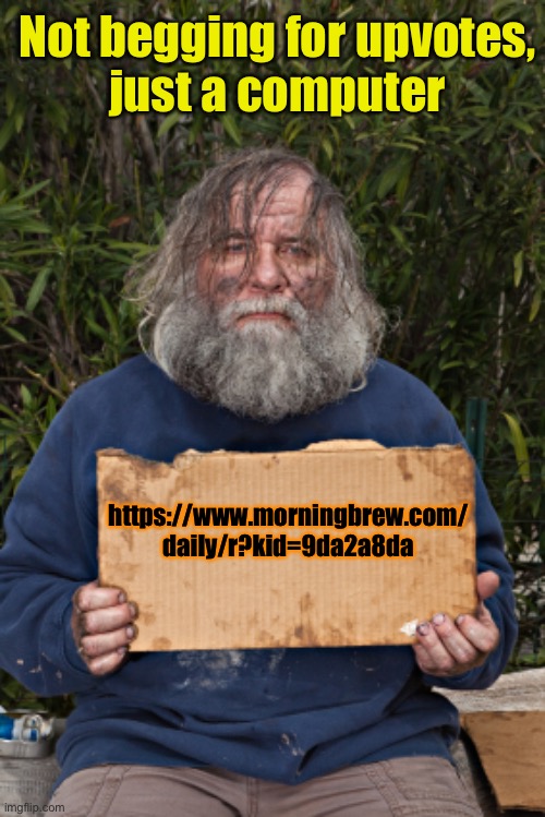 https://www.morningbrew.com/daily/r?kid=9da2a8da | Not begging for upvotes,
just a computer; https://www.morningbrew.com/
daily/r?kid=9da2a8da | image tagged in blak homeless sign | made w/ Imgflip meme maker