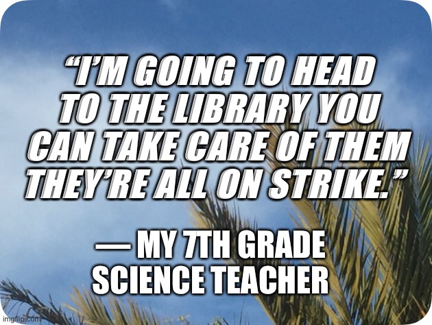 He tried to walk out on us | “I’M GOING TO HEAD TO THE LIBRARY YOU CAN TAKE CARE OF THEM THEY’RE ALL ON STRIKE.”; — MY 7TH GRADE SCIENCE TEACHER | image tagged in 7th grade science teacher,memes,quote | made w/ Imgflip meme maker
