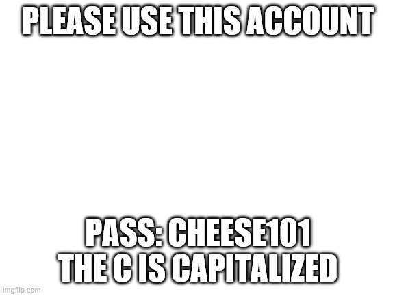 Blank White Template | PLEASE USE THIS ACCOUNT; PASS: CHEESE101
THE C IS CAPITALIZED | image tagged in blank white template | made w/ Imgflip meme maker