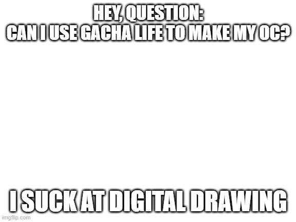 question | HEY, QUESTION:
CAN I USE GACHA LIFE TO MAKE MY OC? I SUCK AT DIGITAL DRAWING | image tagged in blank white template | made w/ Imgflip meme maker