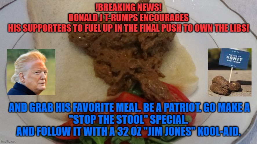 Stop the stool | !BREAKING NEWS!
DONALD J T-RUMPS ENCOURAGES
 HIS SUPPORTERS TO FUEL UP IN THE FINAL PUSH TO OWN THE LIBS! AND GRAB HIS FAVORITE MEAL. BE A PATRIOT. GO MAKE A
"STOP THE STOOL" SPECIAL. AND FOLLOW IT WITH A 32 OZ "JIM JONES" KOOL-AID. | image tagged in donald trump,shithole,delicious,kool kid klan | made w/ Imgflip meme maker