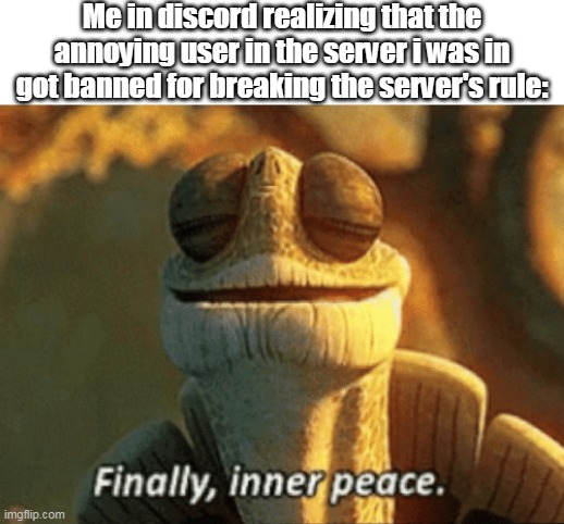 Finally, inner peace | Me in discord realizing that the annoying user in the server i was in got banned for breaking the server's rule: | image tagged in finally inner peace | made w/ Imgflip meme maker