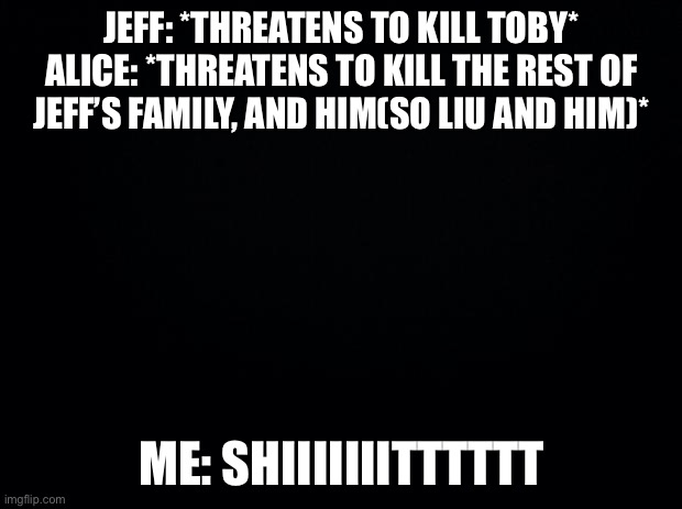 Black background | JEFF: *THREATENS TO KILL TOBY*
ALICE: *THREATENS TO KILL THE REST OF JEFF’S FAMILY, AND HIM(SO LIU AND HIM)*; ME: SHIIIIIIITTTTTT | image tagged in black background | made w/ Imgflip meme maker