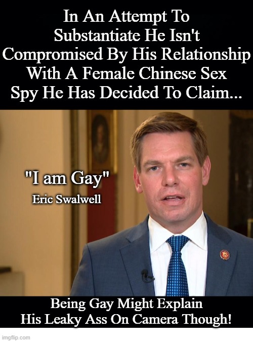 Eric Swalwell Sit's On Intelligence Commitees and Claimed RUSSIA RUSSIA RUSSIA.I Wonder Why He Was Adamant Chinese Were No Prob? | In An Attempt To Substantiate He Isn't Compromised By His Relationship With A Female Chinese Sex Spy He Has Decided To Claim... "I am Gay"; Eric Swalwell; Being Gay Might Explain His Leaky Ass On Camera Though! | image tagged in eric swalwell,proffesional liar,lying democrat,compromised politicians | made w/ Imgflip meme maker