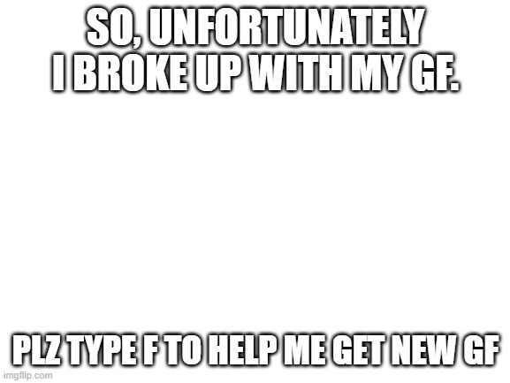 i.... *sobs qwq | SO, UNFORTUNATELY I BROKE UP WITH MY GF. PLZ TYPE F TO HELP ME GET NEW GF | image tagged in blank white template | made w/ Imgflip meme maker