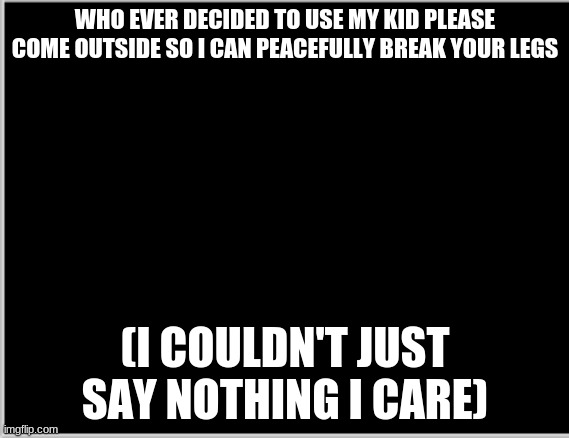 :) | WHO EVER DECIDED TO USE MY KID PLEASE COME OUTSIDE SO I CAN PEACEFULLY BREAK YOUR LEGS; (I COULDN'T JUST SAY NOTHING I CARE) | image tagged in mad | made w/ Imgflip meme maker