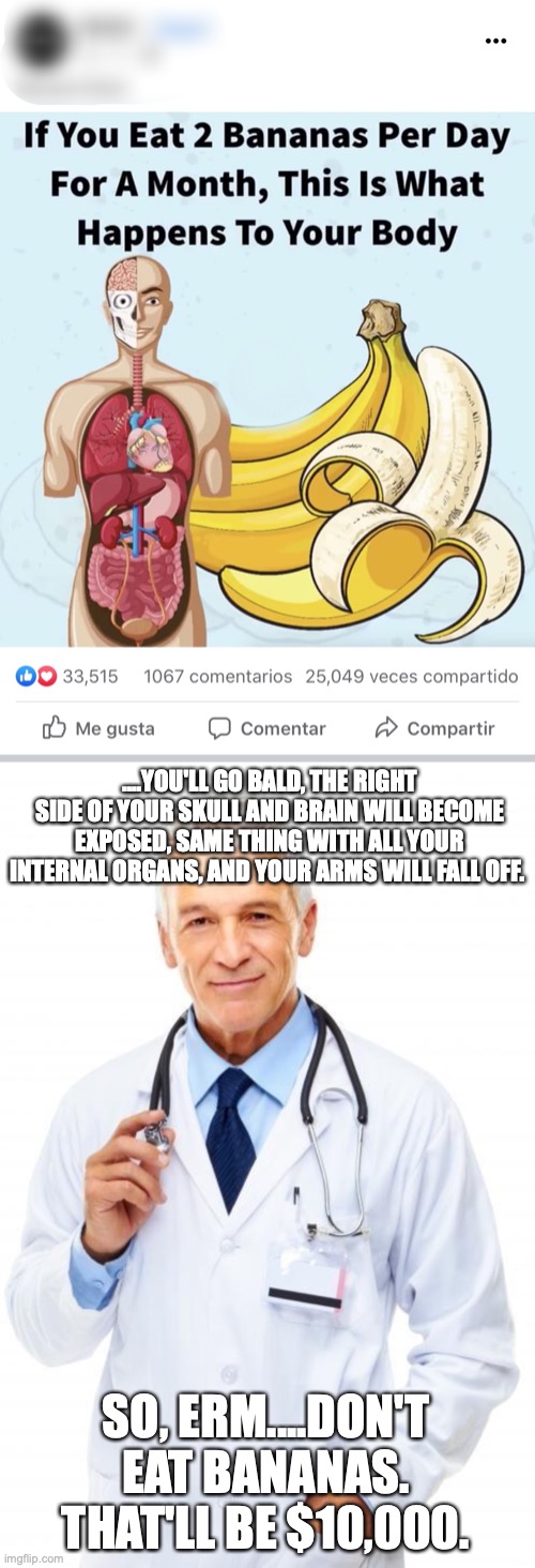 BANANAS BAD? | ....YOU'LL GO BALD, THE RIGHT SIDE OF YOUR SKULL AND BRAIN WILL BECOME EXPOSED, SAME THING WITH ALL YOUR INTERNAL ORGANS, AND YOUR ARMS WILL FALL OFF. SO, ERM....DON'T EAT BANANAS. THAT'LL BE $10,000. | image tagged in doctor | made w/ Imgflip meme maker