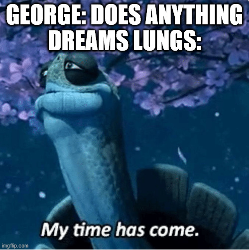 My Time Has Come | GEORGE: DOES ANYTHING



DREAMS LUNGS: | image tagged in my time has come | made w/ Imgflip meme maker