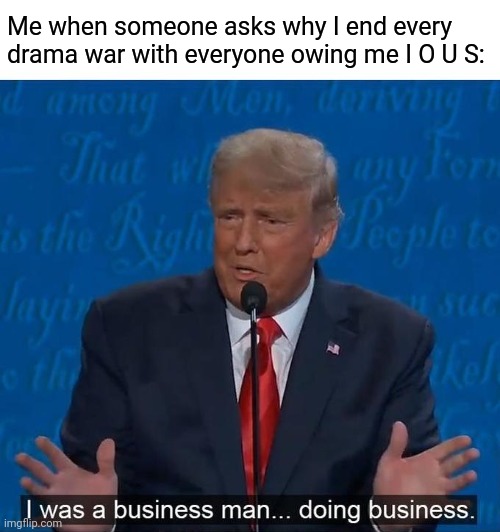 I was a businessman doing business | Me when someone asks why I end every drama war with everyone owing me I O U S: | image tagged in i was a businessman doing business,election,donald trump,drama,me and the boys week | made w/ Imgflip meme maker