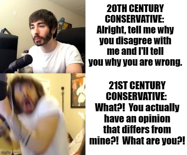 My dad was conservative, but he was no snowflake | 20TH CENTURY CONSERVATIVE:  Alright, tell me why you disagree with me and I'll tell you why you are wrong. 21ST CENTURY CONSERVATIVE:  What?!  You actually have an opinion that differs from mine?!  What are you?! | image tagged in penguinz0,conservatives,republicans,deterioration | made w/ Imgflip meme maker