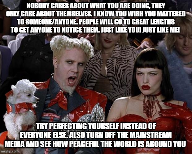 Mugatu So Hot Right Now | NOBODY CARES ABOUT WHAT YOU ARE DOING, THEY ONLY CARE ABOUT THEMSELVES. I KNOW YOU WISH YOU MATTERED TO SOMEONE/ANYONE. PEOPLE WILL GO TO GREAT LENGTHS TO GET ANYONE TO NOTICE THEM. JUST LIKE YOU! JUST LIKE ME! TRY PERFECTING YOURSELF INSTEAD OF EVERYONE ELSE. ALSO TURN OFF THE MAINSTREAM MEDIA AND SEE HOW PEACEFUL THE WORLD IS AROUND YOU | image tagged in memes,mugatu so hot right now | made w/ Imgflip meme maker