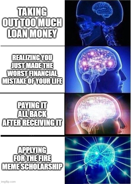 scholarship meme | TAKING OUT TOO MUCH LOAN MONEY; REALIZING YOU JUST MADE THE WORST FINANCIAL MISTAKE OF YOUR LIFE; PAYING IT ALL BACK AFTER RECEIVING IT; APPLYING FOR THE FIRE MEME SCHOLARSHIP | image tagged in memes,expanding brain | made w/ Imgflip meme maker