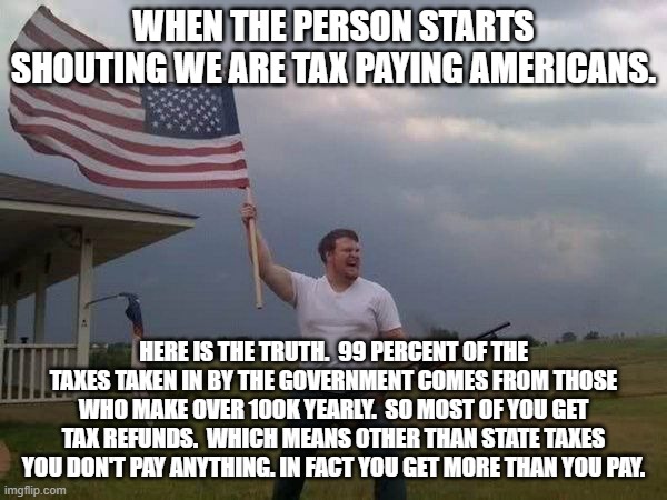 Truth about taxes and such. | WHEN THE PERSON STARTS SHOUTING WE ARE TAX PAYING AMERICANS. HERE IS THE TRUTH.  99 PERCENT OF THE TAXES TAKEN IN BY THE GOVERNMENT COMES FROM THOSE WHO MAKE OVER 100K YEARLY.  SO MOST OF YOU GET TAX REFUNDS.  WHICH MEANS OTHER THAN STATE TAXES YOU DON'T PAY ANYTHING. IN FACT YOU GET MORE THAN YOU PAY. | image tagged in american flag shotgun guy | made w/ Imgflip meme maker