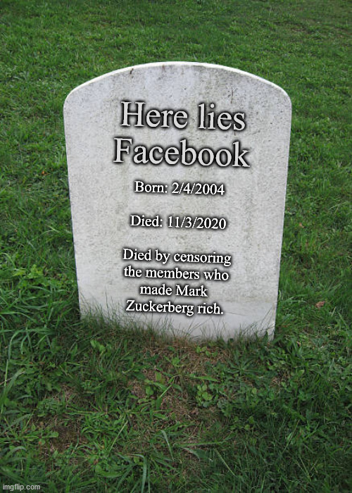 On Facebook, you are not the customer, you are the product. | Here lies
Facebook; Born: 2/4/2004
 
Died: 11/3/2020
 
Died by censoring
the members who
made Mark 
Zuckerberg rich. | image tagged in grave stone,facebook,mewe | made w/ Imgflip meme maker