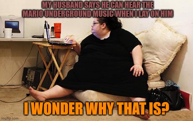 Obese Woman at Computer | MY HUSBAND SAYS HE CAN HEAR THE MARIO UNDERGROUND MUSIC WHEN I LAY ON HIM; I WONDER WHY THAT IS? | image tagged in obese woman at computer,fat,woman,music,memes,mario | made w/ Imgflip meme maker