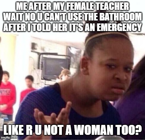 true period story | ME AFTER MY FEMALE TEACHER WAIT NO U CAN'T USE THE BATHROOM AFTER I TOLD HER IT'S AN EMERGENCY; LIKE R U NOT A WOMAN TOO? | image tagged in or nah | made w/ Imgflip meme maker