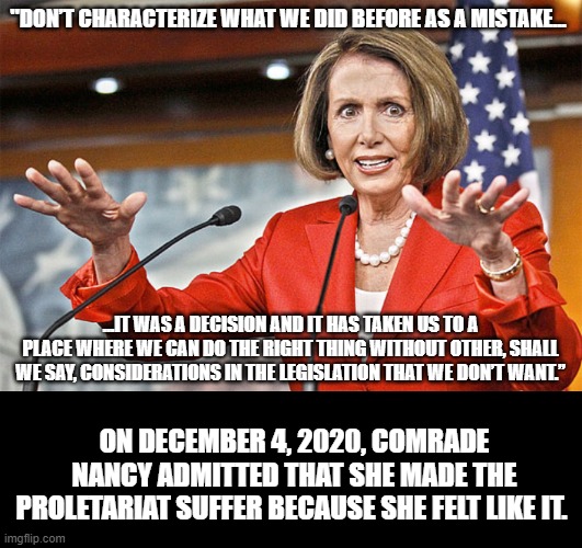 Nancy "covid isn't dangerous" pelosi tells it like it is when she feels like it. | "DON’T CHARACTERIZE WHAT WE DID BEFORE AS A MISTAKE... ...IT WAS A DECISION AND IT HAS TAKEN US TO A PLACE WHERE WE CAN DO THE RIGHT THING WITHOUT OTHER, SHALL WE SAY, CONSIDERATIONS IN THE LEGISLATION THAT WE DON’T WANT.”; ON DECEMBER 4, 2020, COMRADE NANCY ADMITTED THAT SHE MADE THE PROLETARIAT SUFFER BECAUSE SHE FELT LIKE IT. | image tagged in nancy pelosi is crazy,pedo joe is not my president,keep america great,socialism kills | made w/ Imgflip meme maker