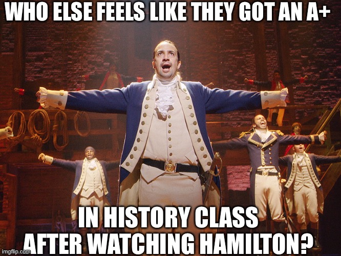 Is it just me? | WHO ELSE FEELS LIKE THEY GOT AN A+; IN HISTORY CLASS AFTER WATCHING HAMILTON? | image tagged in hamilton | made w/ Imgflip meme maker