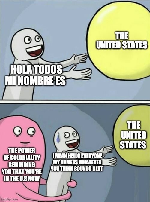 Final Meme | THE UNITED STATES; HOLA TODOS MI NOMBRE ES; THE UNITED STATES; THE POWER OF COLONIALITY REMINDING YOU THAT YOU'RE IN THE U.S NOW; I MEAN HELLO EVERYONE MY NAME IS WHATEVER YOU THINK SOUNDS BEST | image tagged in memes,running away balloon | made w/ Imgflip meme maker