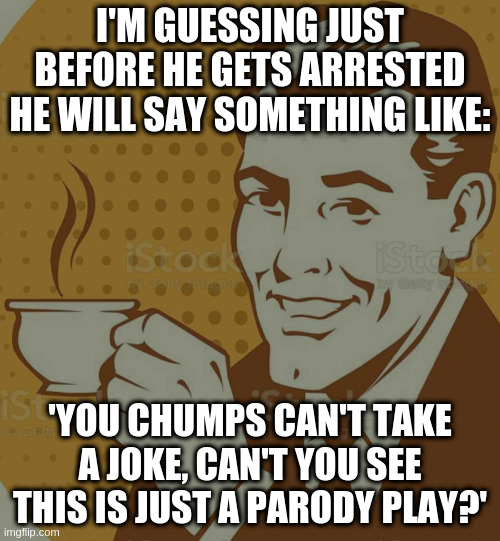 Mug Approval | I'M GUESSING JUST BEFORE HE GETS ARRESTED HE WILL SAY SOMETHING LIKE:; 'YOU CHUMPS CAN'T TAKE A JOKE, CAN'T YOU SEE THIS IS JUST A PARODY PLAY?' | image tagged in mug approval | made w/ Imgflip meme maker