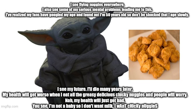 The most useless information about grogu baby yoda. Nobody has the time to read this anyway. | I see flying nuggies everywhere.
I also see some of my serious mental problems leading me to this.
I've realized my fans have googled my age and found out I'm 50 years old so don't be shocked that I age slowly. I see my future. I'll die many years later.
My health will get worse when I eat all the greasy delicious chicky nuggies and people will worry.
Nah, my health will just get bad.
You see, I'm not a baby so I don't want milk. I wAnT cHicKy nUggIeS | image tagged in grogu transparent | made w/ Imgflip meme maker