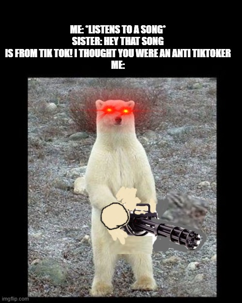 this is my new anti tik-tok weapon, the machine gun | ME: *LISTENS TO A SONG*
SISTER: HEY THAT SONG IS FROM TIK TOK! I THOUGHT YOU WERE AN ANTI TIKTOKER
ME: | image tagged in memes,chainsaw bear | made w/ Imgflip meme maker