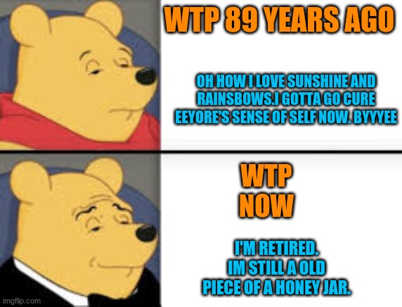Winnie the Pooh (WTP) | WTP 89 YEARS AGO; OH HOW I LOVE SUNSHINE AND RAINSBOWS.I GOTTA GO CURE EEYORE'S SENSE OF SELF NOW. BYYYEE; WTP
NOW; I'M RETIRED. IM STILL A OLD PIECE OF A HONEY JAR. | image tagged in tuxedo winnie the pooh | made w/ Imgflip meme maker