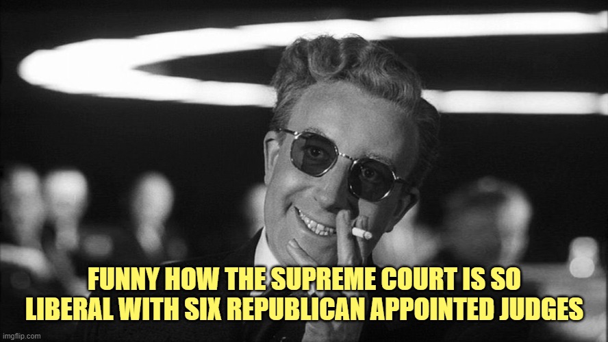 Doctor Strangelove says... | FUNNY HOW THE SUPREME COURT IS SO LIBERAL WITH SIX REPUBLICAN APPOINTED JUDGES | image tagged in doctor strangelove says | made w/ Imgflip meme maker