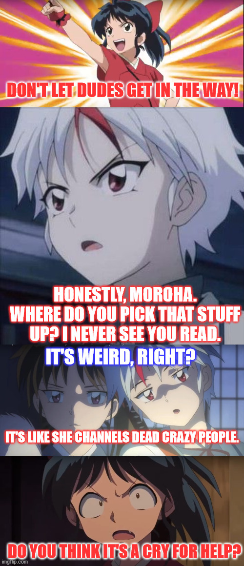 Moroha Channels Dead Crazy People | DON'T LET DUDES GET IN THE WAY! HONESTLY, MOROHA. WHERE DO YOU PICK THAT STUFF UP? I NEVER SEE YOU READ. IT'S WEIRD, RIGHT? IT'S LIKE SHE CHANNELS DEAD CRAZY PEOPLE. DO YOU THINK IT'S A CRY FOR HELP? | image tagged in inuyasha,yashahime,venture bros,funny,parody,meme | made w/ Imgflip meme maker