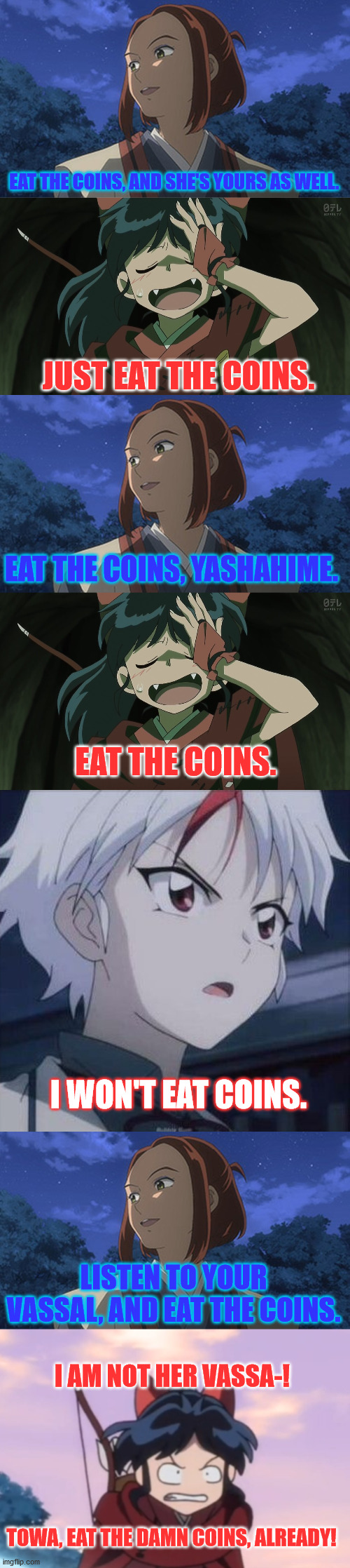 Eat the Coins | EAT THE COINS, AND SHE'S YOURS AS WELL. JUST EAT THE COINS. EAT THE COINS, YASHAHIME. EAT THE COINS. I WON'T EAT COINS. LISTEN TO YOUR VASSAL, AND EAT THE COINS. I AM NOT HER VASSA-! TOWA, EAT THE DAMN COINS, ALREADY! | image tagged in yashahime,inuyasha,venture bros,funny,parody,meme | made w/ Imgflip meme maker