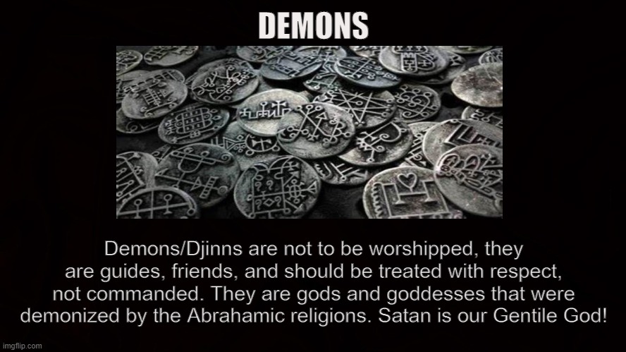 Demonios Pagano | DEMONS; Demons/Djinns are not to be worshipped, they are guides, friends, and should be treated with respect, not commanded. They are gods and goddesses that were demonized by the Abrahamic religions. Satan is our Gentile God! | image tagged in satan,demons,djinns,pagan,gods,iblis | made w/ Imgflip meme maker