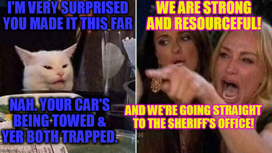 Smudge. ALWAYS. Wins. | I'M VERY SURPRISED
YOU MADE IT THIS FAR; WE ARE STRONG
AND RESOURCEFUL! NAH. YOUR CAR'S
BEING TOWED &
YER BOTH TRAPPED. AND WE'RE GOING STRAIGHT
TO THE SHERIFF'S OFFICE! | image tagged in reverse smudge and karen | made w/ Imgflip meme maker